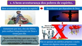1. A bem-aventurança dos pobres de espírito.
Bem-aventurado os “pobres de espírito”
Reino dos céus
Eles herdarão
Reconhecem que dependem de Deus
Não se apoiam em méritos próprios e muito
menos em alguma coisa que possuam.
Justamente por isso, eles são felizes,
pois confiam integralmente em Deus e
vivem para Ele.
“Tenho-vos dito isto, para que o meu
gozo permaneça em vós, e o vosso gozo
seja completo” (Jo 15.11).
 