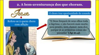 2. A bem-aventurança dos que choram.
Refere-se à quem chora
com aflição
O choro traz oportunidade de consolo
“E Deus limpará de seus olhos toda
a lágrima; e não haverá mais morte,
nem pranto, nem clamor, nem dor;
porque já as primeiras coisas são
passadas” (Ap 21.4).
 