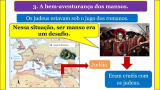 3. A bem-aventurança dos mansos.
Os judeus estavam sob o jugo dos romanos.
Judéia.
Eram cruéis com
os judeus.
Nessa situação, ser manso era
um desafio.
 