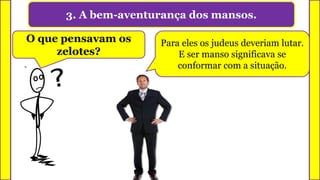 3. A bem-aventurança dos mansos.
O que pensavam os
zelotes?
Para eles os judeus deveriam lutar.
E ser manso significava se
conformar com a situação.
 