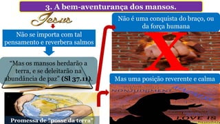 3. A bem-aventurança dos mansos.
“Mas os mansos herdarão a
terra, e se deleitarão na
abundância de paz” (Sl 37.11).
Não se importa com tal
pensamento e reverbera salmos
Não é uma conquista do braço, ou
da força humana
Mas uma posição reverente e calma
Promessa de "posse da terra"
 