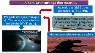 3. A bem-aventurança dos mansos.
“Retenhamos firmes a confissão
da nossa esperança; porque fiel
é o que prometeu” (Hb 10.23).
Por parte dos que creem que
do “Senhor é a terra e toda a
sua plenitude” (Sl 24.1).
Mas uma posição reverente e calma
Sabendo que “fiel é o que
prometeu” (Hb 10.23).
 