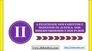 II
A FELICIDADE DOS FAMINTOS E
SEDENTOS DE JUSTIÇA, DOS
MISERICORDIOSOS E DOS PUROS
www.ebdemfoco.com http://slidesebd.com
 