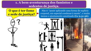 1. A bem-aventurança dos famintos e
sedentos de justiça.
O que é ter fome
e sede de justiça?
Não é: “punir aplicando uma forma de suplício
corporal, em especial condenar à morte”, e muito
menos o ajuntamento amotinado (Lc 9.51-56).
 