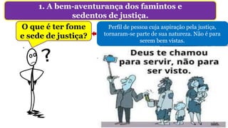 1. A bem-aventurança dos famintos e
sedentos de justiça.
O que é ter fome
e sede de justiça?
Não é: “punir aplicando uma forma de suplício
corporal, em especial condenar à morte”, e muito
menos o ajuntamento amotinado (Lc 9.51-56).
Perfil de pessoa cuja aspiração pela justiça,
tornaram-se parte de sua natureza. Não é para
serem bem vistas.
 