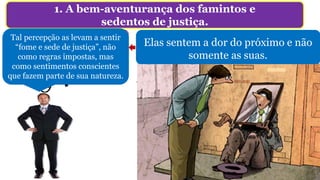 1. A bem-aventurança dos famintos e
sedentos de justiça.
O que é ter fome
e sede de justiça?
Não é: “punir aplicando uma forma de suplício
corporal, em especial condenar à morte”, e muito
menos o ajuntamento amotinado (Lc 9.51-56).
Perfil de pessoa cuja aspiração pela justiça,
tornaram-se parte de sua natureza. Não é para
serem bem vistas.
Tal percepção as levam a sentir
“fome e sede de justiça”, não
como regras impostas, mas
como sentimentos conscientes
que fazem parte de sua natureza.
Elas sentem a dor do próximo e não
somente as suas.
 