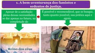 1. A bem-aventurança dos famintos e
sedentos de justiça.
Apesar de a satisfação
plena dessas necessidades
se dar apenas no futuro, na
completude do
Reino dos céus
Elas sentem a dor do próximo e não
somente as suas.
É possível e recomendável, que se busque,
tanto quanto possível, sua prática aqui e
agora.
 