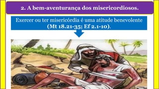 2. A bem-aventurança dos misericordiosos.
Exercer ou ter misericórdia é uma atitude benevolente
(Mt 18.21-35; Ef 2.1-10).
 