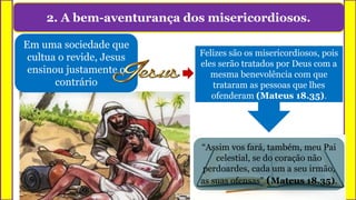 2. A bem-aventurança dos misericordiosos.
Felizes são os misericordiosos, pois
eles serão tratados por Deus com a
mesma benevolência com que
trataram as pessoas que lhes
ofenderam (Mateus 18.35).
Em uma sociedade que
cultua o revide, Jesus
ensinou justamente o
contrário
“Assim vos fará, também, meu Pai
celestial, se do coração não
perdoardes, cada um a seu irmão,
as suas ofensas” (Mateus 18.35).
 