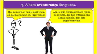 3. A bem-aventurança dos puros.
Quem subirá ao monte do Senhor,
ou quem estará no seu lugar santo?
Aquele que é limpo de mãos e puro
de coração, que não entrega a sua
alma à vaidade, nem jura
enganosamente.
 