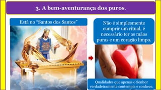 3. A bem-aventurança dos puros.
Está no “Santos dos Santos” Não é simplesmente
cumprir um ritual, é
necessário ter as mãos
puras e um coração limpo.
Qualidades que apenas o Senhor
verdadeiramente contempla e conhece.
 
