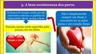 3. A bem-aventurança dos puros.
Não é simplesmente
cumprir um ritual, é
necessário ter as mãos
puras e um coração limpo
Os limpos de coração, ainda que não
estivessem conforme os padrões da
religiosidade oficial, veriam a Deus.
Portanto, mesmo sendo esquecidos pelas
pessoas, eles são felizes.
Limpo e puro
 