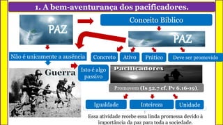 1. A bem-aventurança dos pacificadores.
Não é unicamente a ausência
Isto é algo
passivo
Conceito Bíblico
Paz é muito mais que isso
Concreto PráticoAtivo Deve ser promovido
Igualdade UnidadeInteireza
Promovem (Is 52.7 cf. Pv 6.16-19).
Essa atividade recebe essa linda promessa devido à
importância da paz para toda a sociedade.
 