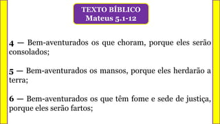4 — Bem-aventurados os que choram, porque eles serão
consolados;
5 — Bem-aventurados os mansos, porque eles herdarão a
terra;
6 — Bem-aventurados os que têm fome e sede de justiça,
porque eles serão fartos;
TEXTO BÍBLICO
Mateus 5.1-12
 