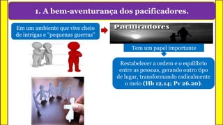 1. A bem-aventurança dos pacificadores.
Em um ambiente que vive cheio
de intrigas e "pequenas guerras"
Tem um papel importante
Restabelecer a ordem e o equilíbrio
entre as pessoas, gerando outro tipo
de lugar, transformando radicalmente
o meio (Hb 12.14; Pv 26.20).
 