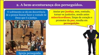 2. A bem-aventurança dos perseguidos.
O sofrimento se dá em decorrência
de a pessoa buscar fazer a vontade de
Deus que é a justiça.
Igreja perseguida
Ansiar por justiça, sem, contudo,
tornar-se justiceiro, sendo antes
misericordioso, limpo de coração e
promotor da paz, resulta em
perseguição.
 