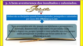 3. A bem-aventurança dos insultados e caluniados.
Felizes são os discípulos quando forem injuriados, perseguidos e caluniados
por causa dEle (Mateus 5.11,12).
“Bem-aventurados sois vós, quando vos injuriarem e perseguirem e,
mentindo, disserem todo o mal contra vós por minha causa.
Exultai e alegrai-vos, porque é grande o vosso galardão nos céus; porque
assim perseguiram os profetas que foram antes de vós”
(Mateus 5.11,12).
Disse
 