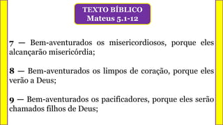 7 — Bem-aventurados os misericordiosos, porque eles
alcançarão misericórdia;
8 — Bem-aventurados os limpos de coração, porque eles
verão a Deus;
9 — Bem-aventurados os pacificadores, porque eles serão
chamados filhos de Deus;
TEXTO BÍBLICO
Mateus 5.1-12
 