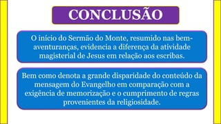 O início do Sermão do Monte, resumido nas bem-
aventuranças, evidencia a diferença da atividade
magisterial de Jesus em relação aos escribas.
CONCLUSÃO
Bem como denota a grande disparidade do conteúdo da
mensagem do Evangelho em comparação com a
exigência de memorização e o cumprimento de regras
provenientes da religiosidade.
 