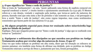 3. O que significa ter "fome e sede de justiça"?
Não se trata de "justiçamento", ou seja, "punir aplicando uma forma de suplício corporal em
especial condenar a morte", e muito menos o ajuntamento amotinado (Lc 9.51-56). O Mestre
refere-se a um desejo, vontade e aspiração pela justiça, que torna-se parte da natureza da
pessoa, fazendo com que esta sinta a dor do próximo e não somente as suas, e tal percepção a
leva a sentir "fome e sede de justiça", não como regras impostas, mas como sentimentos
conscientes que fazem parte de sua natureza Ur 31.33).
4. Há algum propósito especial para Jesus ter ensinado sobre misericórdia logo
após ter falado de justiça?
Explique. Para que ninguém pense que ter "fome e sede de justiça" é algo que se confunde com
tornar-se "justiceiro".
5. Equiparar o sofrimento dos discípulos ao que sucedeu aos profetas no Antigo
Testamento acabou por revelar algo da natureza de Jesus. O que é?
Uma vez que todos tinham os profetas em alta conta, dizer que tal situação os colocava no
mesmo patamar, era também uma forma de afirmar sua deidade, pois os profetas no Antigo
Testamento estavam a serviço de Deus e, justamente por isso, foram perseguidos.
PERGUNTAS
 