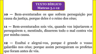 10 — Bem-aventurados os que sofrem perseguição por
causa da justiça, porque deles é o reino dos céus;
11 — Bem-aventurados sois vós, quando vos injuriarem e
perseguirem e, mentindo, disserem todo o mal contra vós
por minha causa.
12 — Exultai e alegrai-vos, porque é grande o vosso
galardão nos céus; porque assim perseguiram os profetas
que foram antes de vós.
TEXTO BÍBLICO
Mateus 5.1-12
 