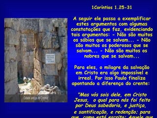 1Coríntios 1.25-31 A seguir ele passa a exemplificar estes argumentos com algumas constatações que faz, evidenciando tais argumentos: - Não são muitos os sábios que se salvam... - Não são muitos os poderosos que se salvam... - Não são muitos os nobres que se salvam... Para eles, o milagre da salvação em Cristo era algo impossível e irreal. Por isso Paulo finaliza apontando a diferença do crente:  "Mas vós sois dele, em Cristo Jesus,  o qual para nós foi feito por Deus sabedoria, e justiça,  e santificação, e redenção; para que, como está escrito: Aquele que se gloria, glorie-se no Senhor"  1Co 1.30,31 