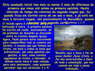 Esta saudação inicial tem mais ou menos 3 anos de diferença da primeira que vimos até ontem na primeira epístola. Neste intervalo de tempo ele retornou da segunda viagem que, foi quando ficou em Corinto cerca de um ano e meio, e já está em meio à terceira viagem, mui possivelmente na Macedônia, quando escreve esta segunda carta . O recado agora é diferente, porque a motivação é outra. A primeira epístola foi escrita em razão, basicamente, de um problema de desunião ou discussão entre os crentes daquela igreja. Agora, Paulo parece estar escrevendo para compartilhar com os crentes em Corinto, o consolo que que tinham em Cristo, em meio a todas as lutas que enfrentavam, ele como apóstolo aos gentios, e eles, como crentes seguidores de Cristo, o Salvador. A ênfase neste início é toda voltada para este sentimento, como podemos perceber logo nos versículos 3 e 4: "Bendito seja o Deus e Pai de nosso Senhor Jesus Cristo, o Pai das misericórdias e Deus de toda a consolação, que nos consola em toda a nossa tribulação..." 2Coríntios 1.1-7 