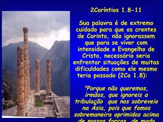 2Coríntios 1.8-11 Sua palavra é de extremo cuidado para que os crentes de Corinto, não ignorassem que para se viver com intensidade o Evangelho de Cristo, necessário seria enfrentar situações de muitas dificuldades como ele mesmo teria passado (2Co 1.8):  "Porque não queremos, irmãos, que ignoreis a tribulação  que nos sobreveio na Ásia, pois que fomos sobremaneira oprimidos acima de nossas forças, de modo tal que até da vida desesperamos."   