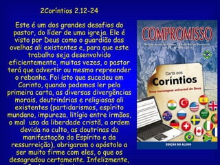 2Coríntios 2.12-24 Este é um dos grandes desafios do pastor, do líder de uma igreja. Ele é visto por Deus como o guardião das ovelhas ali existentes e, para que este trabalho seja desenvolvido eficientemente, muitas vezes, o pastor terá que advertir ou mesmo repreender o rebanho. Foi isto que sucedeu em Corinto, quando podemos ler pela primeira carta, as diversas divergências morais, doutrinárias e religiosas ali existentes (partidarismos, espírito mundano, impureza, litígio entre irmãos, o mal  uso da liberdade cristã, a ordem devida no culto, as doutrinas da manifestação do Espírito e da ressurreição), obrigaram o apóstolo a ser muito firme com eles, o que os desagradou certamente. Infelizmente, para Paulo, se ali voltasse, seria para continuar novamente com as mesmas recriminações e advertências. 