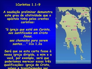 1Coríntios 1.1-9 A saudação preliminar demonstra este grau de afetividade que o apóstolo tinha pelos crentes coríntios: "à igreja que está em Corinto, aos santificados em Cristo Jesus, aos chamados para serem santos..."  1Co 1.2a  Será que se esta carta fosse à nossa igreja dirigida, a mim e a você, por exemplo, será que poderíamos merecer essas três qualificações: igreja de Cristo,  salvos e transformados por Cristo, chamados de santos? Será?... 