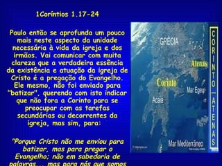 1Coríntios 1.17-24 Paulo então se aprofunda um pouco mais neste aspecto da unidade necessária à vida da igreja e dos irmãos. Vai comunicar com muita clareza que a verdadeira essência da existência e atuação da igreja de Cristo é a pregação do Evangelho. Ele mesmo, não foi enviado para "batizar", querendo com isto indicar que não fora a Corinto para se preocupar com as tarefas secundárias ou decorrentes da igreja, mas sim, para:  "Porque Cristo não me enviou para batizar, mas para pregar o Evangelho; não em sabedoria de palavras... mas para nós que somos salvos, é o poder de Deus"  1Co 1.17,18  