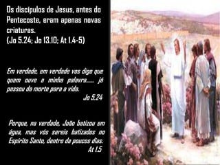 Os discípulos de Jesus, antes do
Pentecoste, eram apenas novas
criaturas.
(Jo 5.24; Jo 13.10; At 1.4-5)
Em verdade, em verdade vos digo que
quem ouve a minha palavra...... já
passou da morte para a vida.
Jo 5.24
Porque, na verdade, João batizou em
água, mas vós sereis batizados no
Espírito Santo, dentro de poucos dias.
At 1.5
 