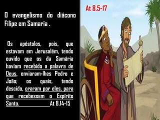 O evangelismo do diácono
Filipe em Samaria .
Os apóstolos, pois, que
estavam em Jerusalém, tendo
ouvido que os da Samária
haviam recebido a palavra de
Deus, enviaram-lhes Pedro e
João; os quais, tendo
descido, oraram por eles, para
que recebessem o Espírito
Santo. At 8.14-15
At 8.5-17
 