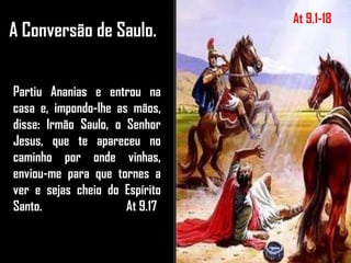 A Conversão de Saulo.
Partiu Ananias e entrou na
casa e, impondo-lhe as mãos,
disse: Irmão Saulo, o Senhor
Jesus, que te apareceu no
caminho por onde vinhas,
enviou-me para que tornes a
ver e sejas cheio do Espírito
Santo. At 9.17
At 9.1-18
 