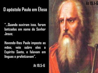 O apóstolo Paulo em Éfeso
“...Quando ouviram isso, foram
batizados em nome do Senhor
Jesus;
Havendo-lhes Paulo imposto as
mãos, veio sobre eles o
Espírito Santo, e falavam em
línguas e profetizavam”.
At 19.5-6
At 19.1-6
 
