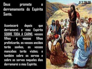 Deus promete o
derramamento do Espírito
Santo.
Acontecerá depois que
derramarei o meu Espírito
SOBRE TODA A CARNE; vossos
filhos e vossas filhas
profetizarão, os vossos anciãos
terão sonhos, os vossos
mancebos terão visões; e
também sobre os servos e
sobre as servas naqueles dias
derramarei o meu Espírito.
Jl 2.28,29
 