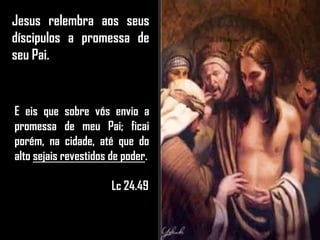 Jesus relembra aos seus
díscipulos a promessa de
seu Pai.
E eis que sobre vós envio a
promessa de meu Pai; ficai
porém, na cidade, até que do
alto sejais revestidos de poder.
Lc 24.49
 