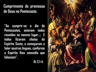 Cumprimento da promessa
de Deus no Pentecoste.
“Ao cumprir-se o dia de
Pentecostes, estavam todos
reunidos no mesmo lugar...; E
todos ficaram cheios do
Espírito Santo, e começaram a
falar noutras línguas, conforme
o Espírito lhes concedia que
falassem”.
At 2.1-4
 
