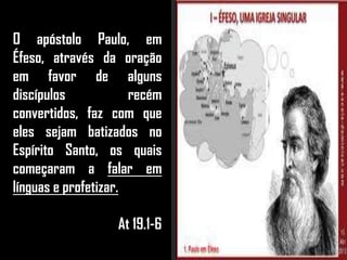 O apóstolo Paulo, em
Éfeso, através da oração
em favor de alguns
discípulos recém
convertidos, faz com que
eles sejam batizados no
Espírito Santo, os quais
começaram a falar em
línguas e profetizar.
At 19.1-6
 