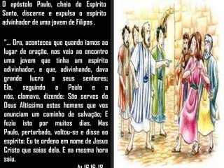 O apóstolo Paulo, cheio do Espírito
Santo, discerne e expulsa o espírito
advinhador de uma jovem de Filipos .
“... Ora, aconteceu que quando íamos ao
lugar de oração, nos veio ao encontro
uma jovem que tinha um espírito
adivinhador, e que, adivinhando, dava
grande lucro a seus senhores;
Ela, seguindo a Paulo e a
nós, clamava, dizendo: São servos do
Deus Altíssimo estes homens que vos
anunciam um caminho de salvação; E
fazia isto por muitos dias. Mas
Paulo, perturbado, voltou-se e disse ao
espírito: Eu te ordeno em nome de Jesus
Cristo que saias dela. E na mesma hora
saiu.
 