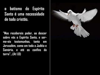 o batismo do Espírito
Santo é uma necessidade
de todo cristão.
“Mas recebereis poder, ao descer
sobre vós o Espírito Santo, e ser-
me-eis testemunhas, tanto em
Jerusalém, como em toda a Judéia e
Samária, e até os confins da
terra”...(At 1.8)
 