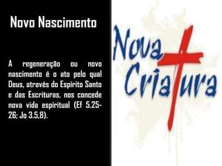 Novo Nascimento
A regeneração ou novo
nascimento é o ato pelo qual
Deus, através do Espírito Santo
e das Escrituras, nos concede
nova vida espiritual (Ef 5.25-
26; Jo 3.5,8).
 