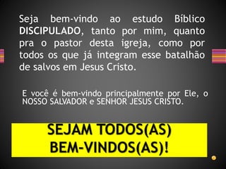 Seja bem-vindo ao estudo Bíblico
DISCIPULADO, tanto por mim, quanto
pra o pastor desta igreja, como por
todos os que já integram esse batalhão
de salvos em Jesus Cristo.
E você é bem-vindo principalmente por Ele, o
NOSSO SALVADOR e SENHOR JESUS CRISTO.
SEJAM TODOS(AS)
BEM-VINDOS(AS)!
 
