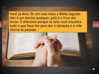 Você já deve Ter em suas mãos a Bíblia Sagrada.
Não é um escrito qualquer, pois é o livro dos
livros. É diferente porque só nele você encontra
tudo o que Deus fez para dar a salvação e a vida
eterna às pessoas.
 