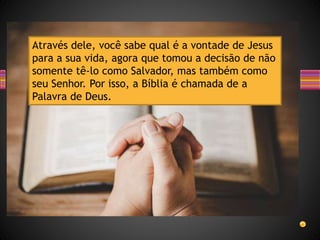 Através dele, você sabe qual é a vontade de Jesus
para a sua vida, agora que tomou a decisão de não
somente tê-lo como Salvador, mas também como
seu Senhor. Por isso, a Bíblia é chamada de a
Palavra de Deus.
 