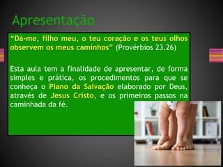 “Dá-me, filho meu, o teu coração e os teus olhos
observem os meus caminhos” (Provérbios 23.26)
Esta aula tem a finalidade de apresentar, de forma
simples e prática, os procedimentos para que se
conheça o Plano da Salvação elaborado por Deus,
através de Jesus Cristo, e os primeiros passos na
caminhada da fé.
Apresentação
 