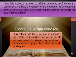 • Parar Relógio
Deus fala conosco através da Bíblia. Lendo-a, você começa a
conhecer o Senhor, a entendê-lo e a obedecer às orientações
dele para a sua vida particular e participação na igreja da
qual você faz parte.
A revelação de Deus, a qual se encontra
na Bíblia, foi escrita por cerca de 40
pessoas, em três idiomas: o hebraico, o
aramaico e o grego, bem diferentes do
português.
 