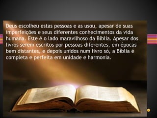 Deus escolheu estas pessoas e as usou, apesar de suas
imperfeições e seus diferentes conhecimentos da vida
humana. Este é o lado maravilhoso da Bíblia. Apesar dos
livros serem escritos por pessoas diferentes, em épocas
bem distantes, e depois unidos num livro só, a Bíblia é
completa e perfeita em unidade e harmonia.
 