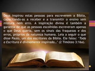 Deus inspirou estas pessoas para escreverem a Bíblia,
capacitando-as a receber e a transmitir o ensino sem
mistura nem erro. A inspiração divina é também a
garantia de que as pessoas escolhidas escreveram apenas
o que Deus queria, sem os sinais das fraquezas e dos
erros, próprios da natureza humana. Leia a seguir o que
disse Paulo, um dos escritores da Bíblia. Ele falou: ‘Toda
a Escritura é divinamente inspirada…’ (2 Timóteo 3:16a).
 