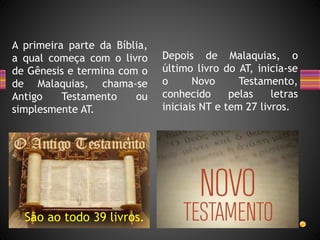 A primeira parte da Bíblia,
a qual começa com o livro
de Gênesis e termina com o
de Malaquias, chama-se
Antigo Testamento ou
simplesmente AT.
Depois de Malaquias, o
último livro do AT, inicia-se
o Novo Testamento,
conhecido pelas letras
iniciais NT e tem 27 livros.
São ao todo 39 livros.
 